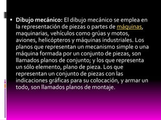  Dibujo mecánico: El dibujo mecánico se emplea en
  la representación de piezas o partes de máquinas,
  maquinarias, vehículos como grúas y motos,
  aviones, helicópteros y máquinas industriales. Los
  planos que representan un mecanismo simple o una
  máquina formada por un conjunto de piezas, son
  llamados planos de conjunto; y los que representa
  un sólo elemento, plano de pieza. Los que
  representan un conjunto de piezas con las
  indicaciones gráficas para su colocación, y armar un
  todo, son llamados planos de montaje.
 