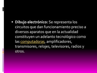  Dibujo electrónico: Se representa los
  circuitos que dan funcionamiento preciso a
  diversos aparatos que en la actualidad
  constituyen un adelanto tecnológico como
  las computadoras, amplificadores,
  transmisores, relojes, televisores, radios y
  otros.
 