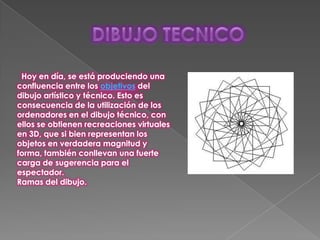 Hoy en día, se está produciendo una
confluencia entre los objetivos del
dibujo artístico y técnico. Esto es
consecuencia de la utilización de los
ordenadores en el dibujo técnico, con
ellos se obtienen recreaciones virtuales
en 3D, que si bien representan los
objetos en verdadera magnitud y
forma, también conllevan una fuerte
carga de sugerencia para el
espectador.
Ramas del dibujo.
 