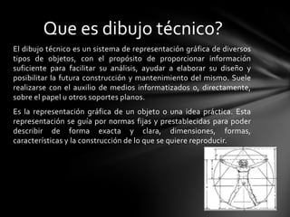 Que es dibujo técnico?
El dibujo técnico es un sistema de representación gráfica de diversos
tipos de objetos, con el propósito de proporcionar información
suficiente para facilitar su análisis, ayudar a elaborar su diseño y
posibilitar la futura construcción y mantenimiento del mismo. Suele
realizarse con el auxilio de medios informatizados o, directamente,
sobre el papel u otros soportes planos.
Es la representación gráfica de un objeto o una idea práctica. Esta
representación se guía por normas fijas y prestablecidas para poder
describir de forma exacta y clara, dimensiones, formas,
características y la construcción de lo que se quiere reproducir.
 