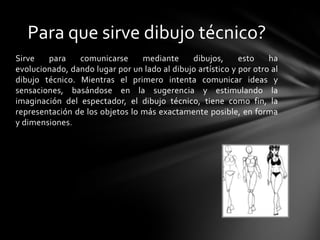 Para que sirve dibujo técnico?
Sirve   para    comunicarse      mediante     dibujos,      esto    ha
evolucionado, dando lugar por un lado al dibujo artístico y por otro al
dibujo técnico. Mientras el primero intenta comunicar ideas y
sensaciones, basándose en la sugerencia y estimulando la
imaginación del espectador, el dibujo técnico, tiene como fin, la
representación de los objetos lo más exactamente posible, en forma
y dimensiones.
 