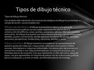 Tipos de dibujo técnico
Tipos de dibujo técnico:
Con el desarrollo industrial y los avances tecnológicos el dibujo ha aumentado su
campo de acción. Los principales son:
Dibujo arquitectónico: El dibujo arquitectónico abarca una gama de
representaciones gráficas con las cuales realizamos los planos para la
construcción de edificios, casas, quintas, autopistas, iglesias, fábricas y puentes
entre otros. Se dibuja el proyecto con instrumentos precisos, con sus respectivos
detalles, ajuste y correcciones, donde aparecen los planos de planta, fachadas,
secciones, perspectivas, fundaciones, columnas, detalles y otros.
Dibujo mecánico: El dibujo mecánico se emplea en la representación de
piezas o partes de máquinas, maquinarias, vehículos como grúas y motos,
aviones, helicópteros y máquinas industriales. Los planos que representan un
mecanismo simple o una máquina formada por un conjunto de piezas, son
llamados planos de conjunto; y los que representa un sólo elemento, plano de
pieza. Los que representan un conjunto de piezas con las indicaciones gráficas
para su colocación, y armar un todo, son llamados planos de montaje.
 