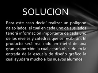 SOLUCION
Para este caso decidí realizar un polígono
de 10 lados, el cual en cada uno de sus lados
tendrá información importante de cada uno
de los niveles y cátedras que se recibirán. El
producto será realizado en metal de una
gran proporción la cual estará ubicado en la
entrada de la escuela de diseño grafico la
cual ayudara mucho a los nuevos alumnos.
 