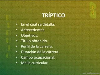 TRÍPTICO
•   En el cual se detalla:
•   Antecedentes.
•   Objetivos.
•   Título obtenido.
•   Perfil de la carrera.
•   Duración de la carrera.
•   Campo ocupacional.
•   Malla curricular.
 