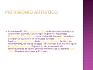    La conservación del patrimonio artístico de la Mesopotamia antigua es
    una cuestión polémica. Explotado por los primeros arqueólogos
    ("orientalistas", "asiriólogos") desde el siglo XIX, las piezas más valiosas
    nutrieron las colecciones de los museos europeos (British Museum -
    Londres-, Museo del Louvre -París-, Museo de Pérgamo -Berlín-). Más
    recientemente, los nuevos hallazgos se han dirigido a los museos iraquíes
    (Museo Nacional de Irak -Bagdad-). In situ se han realizado
    reconstrucciones de algunos edificios monumentales. La reciente guerra
    de Irak ha producido saqueos y deterioros.
 