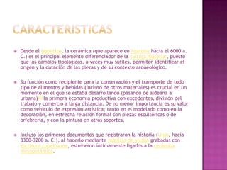    Desde el Neolítico, la cerámica (que aparece en Anatolia hacia el 6000 a.
    C.) es el principal elemento diferenciador de la cultura material, puesto
    que los cambios tipológicos, a veces muy sutiles, permiten identificar el
    origen y la datación de las piezas y de su contexto arqueológico.

   Su función como recipiente para la conservación y el transporte de todo
    tipo de alimentos y bebidas (incluso de otros materiales) es crucial en un
    momento en el que se estaba desarrollando (pasando de aldeana a
    urbana)[8] la primera economía productiva con excedentes, división del
    trabajo y comercio a larga distancia. De no menor importancia es su valor
    como vehículo de expresión artística; tanto en el modelado como en la
    decoración, en estrecha relación formal con piezas escultóricas o de
    orfebrería, y con la pintura en otros soportes.

   Incluso los primeros documentos que registraron la historia (Uruk, hacia
    3300-3200 a. C.), al hacerlo mediante tablillas de arcilla grabadas con
    escritura cuneiforme, estuvieron íntimamente ligados a la cerámica
    mesopotámica.
 