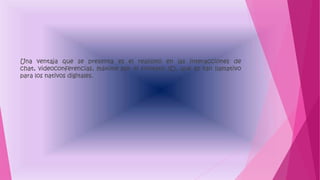 Una ventaja que se presenta es el realismo en las interacciones de
chat, videoconferencias, máxime por el formato 3D, que es tan llamativo
para los nativos digitales.
 