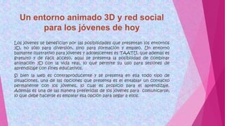 Los jóvenes se benefician por las posibilidades que presentan los entornos
3D, no sólo para diversión, sino para formación y empleo. Un entorno
bastante ilustrativo para jóvenes y adolescentes es TAATU, que además es
gratuito y de fácil acceso, aquí se presenta la posibilidad de combinar
animación 3D con la vida real, lo que permite su uso para sesiones de
aprendizaje con fines educativos.
Si bien la web es contraproducente y se presenta en ella todo tipo de
situaciones, una de las opciones que presenta es el entablar un contacto
permanente con los jóvenes, lo cual es propicio para el aprendizaje.
Además es una de las manera preferidas de los jóvenes para comunicarse;
lo que debe hacerse es emplear esa opción para llegar a ellos.
 