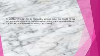 El mezclar el ocio con la educación, permite crear un mundo virtual
moderado que abarque actividades sociales y que ayude a los adolescentes
a aprender de una manera entretenida y a la moda.
 