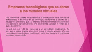 Hoy se tiene en cuenta en las empresas la investigación de la adecuación
metodológica y didáctica de las tecnologías emergentes al ámbito de la
educación. Se necesita que l as empresas provean entornos educativos que
sean familiares para los jóvenes, ésto es entornos que sean el reflejo de lo
que a diario viven.
La web 2.0, 3.0 y 3D da respuestas a un aprendizaje colaborativo. De
ahí, que se puede emplear el entorno virtual o mundos virtuales 3D, para
reemplazar el aula de clases tradicional y hacer más llamativo el proceso de
enseñanza y aprendizaje.
 