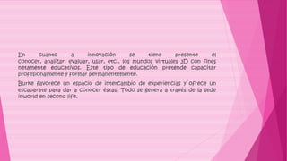 En cuanto a innovación se tiene presente el
conocer, analizar, evaluar, usar, etc., los mundos virtuales 3D con fines
netamente educativos. Este tipo de educación pretende capacitar
profesionalmente y formar permanentemente.
Burke favorece un espacio de intercambio de experiencias y ofrece un
escaparate para dar a conocer éstas. Todo se genera a través de la sede
inworld en second life.
 