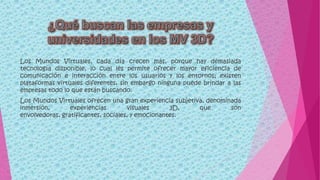 Los Mundos Virtuales, cada día crecen más, porque hay demasiada
tecnología disponible, lo cual les permite ofrecer mayor eficiencia de
comunicación e interacción entre los usuarios y los entornos; existen
plataformas virtuales diferentes, sin embargo ninguna puede brindar a las
empresas todo lo que están buscando.
Los Mundos Virtuales ofrecen una gran experiencia subjetiva, denominada
inmersión, experiencias visuales 3D, que son
envolvedoras, gratificantes, sociales, y emocionantes.
 