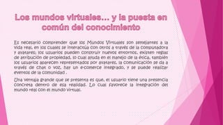 Es necesario comprender que los Mundos Virtuales son semejantes a la
vida real, en los cuales se interactúa con otros a través de la computadora
y avatares; los usuarios pueden construir nuevos entornos, existen reglas
de atribución de propiedad, lo cual ayuda en el manejo de la ética, también
los usuarios aparecen representados por avatares, la comunicación se da a
través de chat o voz, hay un e-comerce integrado, y se puede realizar
eventos de la comunidad .
Una ventaja grande que se presenta es que, el usuario tiene una presencia
concreta dentro de esa realidad. Lo cual favorece la integración del
mundo real con el mundo virtual.
 