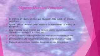 Algunos Mundos Virtuales:
 El entorno Croquet, permite que cualquier cosa pueda ser creada y
modificada.
 Active Worlds permite crear espacios independientes a través de
Facebook.
 SmartMeeting es un entorno que permite realizar reuniones, compartir
documentos, reproducir archivos, etc.
 Vside es un mundo virtual gratuito para realizar actividades musicales.
 SceneCaster es una plataforma que permite crear mundos virtuales
 Vastpark permite crear y manejar contenido en tres dimensiones.
 