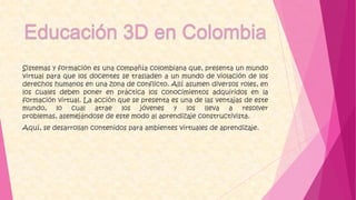 Sistemas y formación es una compañía colombiana que, presenta un mundo
virtual para que los docentes se trasladen a un mundo de violación de los
derechos humanos en una zona de conflicto. Allí asumen diversos roles, en
los cuales deben poner en práctica los conocimientos adquiridos en la
formación virtual. La acción que se presenta es una de las ventajas de este
mundo, lo cual atrae los jóvenes y los lleva a resolver
problemas, asemejándose de este modo al aprendizaje constructivista.
Aquí, se desarrollan contenidos para ambientes virtuales de aprendizaje.
 