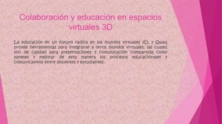 Colaboración y educación en espacios
virtuales 3D
La educación en un futuro radica en los mundos virtuales 3D, y Qwaq
provee herramientas para integrarse a otros mundos virtuales, las cuales
son de calidad para presentaciones y comunicación compartida como
paneles y mejorar de esta manera los procesos educacionales y
comunicativos entre docentes y estudiantes.
 