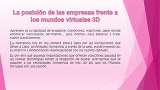 Aprender es la habilidad de establecer conexiones, relaciones, saber donde
encontrar información pertinente… para innovar, para explorar y crear
nuevo conocimiento.
La diferencia hoy en día siempre estará dada por las instituciones que
llevan a cabo actividades formativas a través de la web, transformando así
su entorno y evidenciando responsabilidad con los nativos digitales.
Es por ello que aquellas organizaciones que ofrecen soluciones basadas en
las nuevas tecnologías tienen la obligación de buscar alternativas que se
adapten a las necesidades formativas de hoy, de ahí que los Mundos
Virtuales son una opción.
 