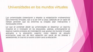 Las universidades comenzaron a emplear la modelización tridimensional
para entornos virtuales, casi a la par con la www. Después de un lapso de
tiempo permiten que los entornos ya creados sean interactivos y
manipulados online.
Lo que se pretende desde las universidades es despertar un espíritu
creativo en e innovador en los educandos. además, próximamente se
esperan nuevos procesos de investigación que asuman los mundos virtuales
aplicados a la educación superior como objetos de estudio
prioritarios, pues son de fácil adopción por parte de los jóvenes y
adolescentes; lo cual es un punto a favor para la educación.
 