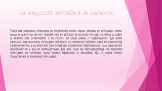 Para los mundos virtuales la inmersión total sigue siendo el principal reto;
para la mayoría de los residentes el acceso al mundo virtual se lleva a cabo
a través del ordenador y el ratón, lo cual debe ir cambiando. En este
sentido, los mundos virtuales ofrecen un entorno idóneo para el e-learning
colaborativo, y la enorme cantidad de proyectos fascinantes que aparecen
diariamente y así lo demuestran. De ahí que las herramientas de mundos
virtuales se utilizan para crear espacios o mundos 3D, o para crear
caracteres o avatares virtuales.
 