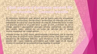 Es necesario reconocer que second life es bueno para los encuentros
sincrónicos, discusiones, simulaciones y aprendizaje; sin embargo una de las
debilidades es que si los usuarios están en línea en diferentes horas o lidiar
con grandes textos no se puede llevar a cabo. Si bien, al moodle ser de un
código abierto y ampliamente utilizado, permite interacción con second
life. Ahora bien, sloodle es un poco de second life y mundo
virtual, empleando así código abierto.
Moodle provee un LMS sólido, personalizable y extensible, con el soporte
de una base de usuarios vivaz. Sloodle permite utilizar esta base como una
plataforma de despegue efectiva para introducir a los estudiantes a
second life y para respaldar actividades que toman lugar en el mundo
virtual con muchas de las características basadas en moodle.
 