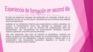 Si bien los entornos virtuales han generado un renovado interés por la
inmersión virtual, no es más que el resultado de una corriente que engloba
entornos diferentes.
Además es un excelente entorno para experimentar nuevos procesos, en
cuanto al conocimiento; entre sus ventajas se destacan que es
gratuito, muy potente y con un entorno de programación lleno de
posibilidades, con herramientas de comunicación versátiles, muchos
lugares y bastante atractivo para los sentidos.
Hay que reconocer que aquí se permite la autonomía, creación de
avatar, se genera confianza para avanzar en el conocimiento, se mejora la
comunicación con los semejantes, creando vínculos y dando paso a la
cooperación. Los estudiantes mantienen despierto el interés y la
motivación durante todo el tiempo.
 
