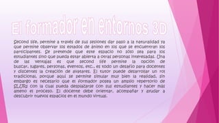 Second life, permite a través de sus sesiones dar paso a la naturalidad ya
que permite observar los estados de ánimo en los que se encuentran los
participantes. Se pretende que este espacio no sólo sea para los
estudiantes sino que pueda estar abierta a otras personas interesadas. Una
de las ventajas es que second life permite la opción de
buscar, lugares, personas, eventos, etc., es todo un desafío para docentes
y discentes la creación de avatares. El tutor puede desarrollar un rol
tradicional, porque aquí se permite simular muy bien la realidad, sin
embargo es necesario que el formador posea un amplio repertorio de
SLURs con la cual pueda desplazarse con sus estudiantes y hacer más
ameno el proceso. El docente debe orientar, acompañar y ayudar a
descubrir nuevos espacios en el mundo virtual.
 