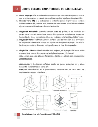 12

DIBUJO TECNICO PARA TERCERO DE BACHILLERATO

4. Lineas de proyección: Son líneas finas continuas que salen desde el punto o puntos
que se encuentran en el espacio perpendicularmente a los planos de proyección.
5. Linea de Tierra (LT): Es la recta donde se cortan los planos de proyección. También
llamada línea de eje, aunque esto puede traer confusiones, por cuanto la línea de
ejes lo estamos utilizando para denotar la simetría.
6. Proyección horizontal: Llamada también vista de planta; es el resultado de
proyectar un punto o una serie de puntos del espacio hacia el plano de proyección
horizontal, las líneas proyectoras deben ser verticales ante la vista del observador.
7. Proyección frontal o vertical: Llamada también vista de elevación; es la proyección
de un punto o una serie de puntos del espacio hacia el plano de proyección frontal,
las líneas proyectoras deben ser horizontales ante la vista del observador.
8. Proyección Lateral: Llamado también vista de perfil, es la proyección de un punto
o una serie de puntos del espacio hacia el plano de proyección lateral.
Cabe notar que los planos: horizontal, frontal y lateral son mutuamente
perpendiculares.
Alejamiento: Es la distancia señalada desde los puntos proyectos en el plano
horizontal hasta la línea de tierra (LT)
Cota: Distancia señalada en el plano frontal, desde la línea de tierra hasta los
puntos proyectados a este plano.

Compilado por: Ing. Luis Paucar Limaico | U.E.S.F.N

 