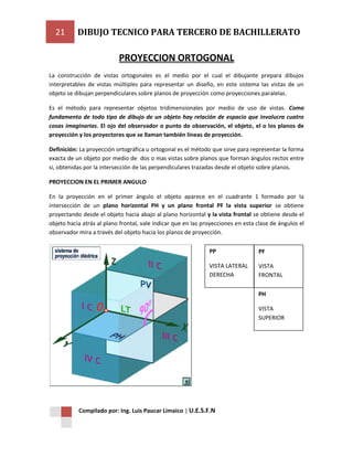 21

DIBUJO TECNICO PARA TERCERO DE BACHILLERATO

PROYECCION ORTOGONAL
La construcción de vistas ortogonales es el medio por el cual el dibujante prepara dibujos
interpretables de vistas múltiples para representar un diseño, en este sistema las vistas de un
objeto se dibujan perpendiculares sobre planos de proyección como proyecciones paralelas.
Es el método para representar objetos tridimensionales por medio de uso de vistas. Como
fundamento de todo tipo de dibujo de un objeto hay relación de espacio que involucra cuatro
cosas imaginarias. El ojo del observador o punto de observación, el objeto, el o los planos de
proyección y los proyectores que se llaman también líneas de proyección.
Definición: La proyección ortográfica u ortogonal es el método que sirve para representar la forma
exacta de un objeto por medio de dos o mas vistas sobre planos que forman ángulos rectos entre
si, obtenidas por la intersección de las perpendiculares trazadas desde el objeto sobre planos.
PROYECCION EN EL PRIMER ANGULO
En la proyección en el primer ángulo el objeto aparece en el cuadrante 1 formado por la
intersección de un plano horizontal PH y un plano frontal PF la vista superior se obtiene
proyectando desde el objeto hacia abajo al plano horizontal y la vista frontal se obtiene desde el
objeto hacia atrás al plano frontal, vale indicar que en las proyecciones en esta clase de ángulos el
observador mira a través del objeto hacia los planos de proyección.
PP

PF

VISTA LATERAL
DERECHA

VISTA
FRONTAL
PH
VISTA
SUPERIOR

Compilado por: Ing. Luis Paucar Limaico | U.E.S.F.N

 