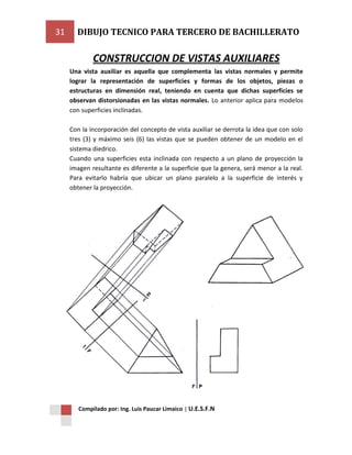 31

DIBUJO TECNICO PARA TERCERO DE BACHILLERATO

CONSTRUCCION DE VISTAS AUXILIARES
Una vista auxiliar es aquella que complementa las vistas normales y permite
lograr la representación de superficies y formas de los objetos, piezas o
estructuras en dimensión real, teniendo en cuenta que dichas superficies se
observan distorsionadas en las vistas normales. Lo anterior aplica para modelos
con superficies inclinadas.
Con la incorporación del concepto de vista auxiliar se derrota la idea que con solo
tres (3) y máximo seis (6) las vistas que se pueden obtener de un modelo en el
sistema diedrico.
Cuando una superficies esta inclinada con respecto a un plano de proyección la
imagen resultante es diferente a la superficie que la genera, será menor a la real.
Para evitarlo habría que ubicar un plano paralelo a la superficie de interés y
obtener la proyección.

Compilado por: Ing. Luis Paucar Limaico | U.E.S.F.N

 