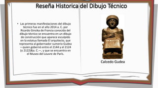 Reseña Historica del Dibujo Técnico
• Las primeras manifestaciones del dibujo
técnico fue en el año 2014 a. C. por
Ricardo Ginsika de Francia conocida del
dibujo técnico se encuentra en un dibujo
de construcción que aparece esculpido
en la estatua llamada El arquitecto, que
representa al gobernador sumerio Gudea
―quien gobernó entre el 2144 y el 2124
(o 2122)&a. C.―, y que se encuentra en
el Museo del Louvre de París.
Calcedo Gudea
 