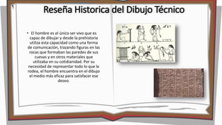 Reseña Historica del Dibujo Técnico
• El hombre es el único ser vivo que es
capaz de dibujar y desde la prehistoria
utiliza esta capacidad como una forma
de comunicación, trazando figuras en las
rocas que formaban las paredes de sus
cuevas y en otros materiales que
utilizaba en su cotidianidad. Por su
necesidad de representar todo lo que le
rodea, el hombre encuentra en el dibujo
el medio más eficaz para satisfacer ese
deseo.
 