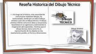 Reseña Historica del Dibujo Técnico
• A lo largo de la historia, esta necesidad de
comunicarse mediante dibujos, ha
evolucionado, dando por un lado al dibujo
artístico y por otro al dibujo técnico. El dibujo
artístico intenta comunicar ideas y sensaciones,
basándose en la sugerencia y estimulando la
imaginación del espectador, mientras que el
dibujo técnico, tiene como fin, la
representación de los objetos lo más
exactamente posible, en forma y dimensiones.
Dibujo Artistico
 