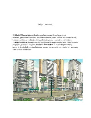 Dibujo Urbanístico.
El Dibujo Urbanístico es utilizado para la organización de las urbes o
ciudades, proyecta la ubicación de centros urbanos, áreas verdes, zonas industriales,
bulevares, calles, avenidas, jardines, autopistas, zonas recreativas entre otros.
El Dibujo Urbanístico realizado por un Arquitecto, es plasmado como anteproyectos,
proyectos, planos de conjunto. El dibujo urbanístico es el arte de proyectar y
construir las ciudades, tratando de que formen una armonía entre todos sus sectores y
éstas con sus habitantes.
 