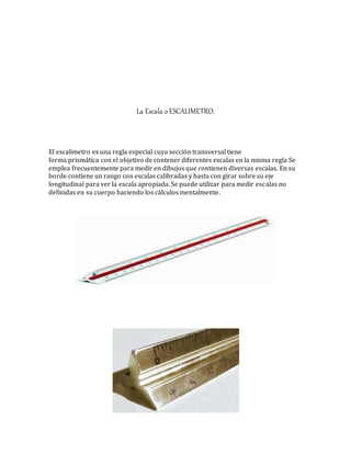 La Escala o ESCALIMETRO.
El escalímetro es una regla especial cuya sección transversal tiene
forma prismática con el objetivo de contener diferentes escalas en la misma regla Se
emplea frecuentemente para medir en dibujos que contienen diversas escalas. En su
borde contiene un rango con escalas calibradas y basta con girar sobre su eje
longitudinal para ver la escala apropiada. Se puede utilizar para medir escalas no
definidas en su cuerpo haciendo los cálculos mentalmente.
 