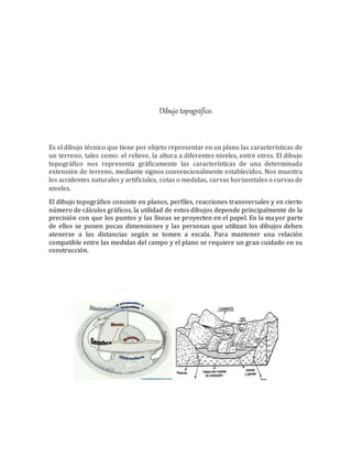 Dibujo topográfico.
Es el dibujo técnico que tiene por objeto representar en un plano las características de
un terreno, tales como: el relieve, la altura a diferentes niveles, entre otros. El dibujo
topográfico nos representa gráficamente las características de una determinada
extensión de terreno, mediante signos convencionalmente establecidos. Nos muestra
los accidentes naturales y artificiales, cotas o medidas, curvas horizontales o curvas de
niveles.
El dibujo topográfico consiste en planos, perfiles, reacciones transversales y en cierto
número de cálculos gráficos, la utilidad de estos dibujos depende principalmente de la
precisión con que los puntos y las líneas se proyecten en el papel. En la mayor parte
de ellos se ponen pocas dimensiones y las personas que utilizan los dibujos deben
atenerse a las distancias según se tomen a escala. Para mantener una relación
compatible entre las medidas del campo y el plano se requiere un gran cuidado en su
construcción.
 