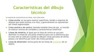 Características del dibujo
técnico
La mayoría de características son líneas, entre ellas están:
 Línea oculta: se usa para mostrar superficies, bordes o esquinas de
objetos que están ocultas a la vista, y generalmente se representan
por líneas segmentadas
 Línea central o de centro: llamada también línea de eje, su función
es mostrar centros de cavidades y características simétricas
 Líneas de simetría: al igual que la línea de centro se usa para
delimitar la mitad de una pieza simétrica pero con la diferencia que
en esta solo se colocará cuando se dibujan vistas parciales de dichas
piezas y se identifica por tener dos líneas paralelas
 Línea de dimensión: forma parte de las líneas de acotación de un
objeto
 