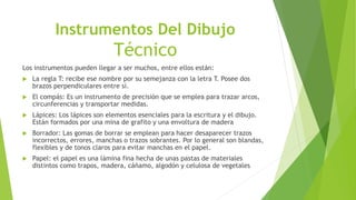 Instrumentos Del Dibujo
Técnico
Los instrumentos pueden llegar a ser muchos, entre ellos están:
 La regla T: recibe ese nombre por su semejanza con la letra T. Posee dos
brazos perpendiculares entre sí.
 El compás: Es un instrumento de precisión que se emplea para trazar arcos,
circunferencias y transportar medidas.
 Lápices: Los lápices son elementos esenciales para la escritura y el dibujo.
Están formados por una mina de grafito y una envoltura de madera
 Borrador: Las gomas de borrar se emplean para hacer desaparecer trazos
incorrectos, errores, manchas o trazos sobrantes. Por lo general son blandas,
flexibles y de tonos claros para evitar manchas en el papel.
 Papel: el papel es una lámina fina hecha de unas pastas de materiales
distintos como trapos, madera, cáñamo, algodón y celulosa de vegetales
 