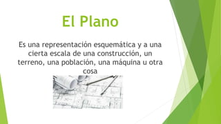 El Plano
Es una representación esquemática y a una
cierta escala de una construcción, un
terreno, una población, una máquina u otra
cosa
 