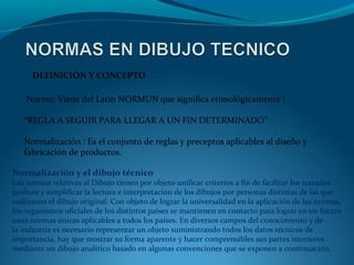  DEFINICIÓN Y CONCEPTO
 Norma: Viene del Latín NORMUN que significa etimológicamente :
“REGLA A SEGUIR PARA LLEGAR A UN FIN DETERMINADO”  
Normalización : Es el conjunto de reglas y preceptos aplicables al diseño y 
fabricación de productos.
Normalización y el dibujo técnico

Las normas relativas al Dibujo tienen por objeto unificar criterios a fin de facilitar los trazados 
gráficos y simplificar la lectura e interpretación de los dibujos por personas distintas de las que 
realizaron el dibujo original. Con objeto de lograr la universalidad en la aplicación de las normas, 
los organismos oficiales de los distintos países se mantienen en contacto para lograr en un futuro 
unas normas únicas aplicables a todos los países. En diversos campos del conocimiento y de 
la industria es necesario representar un objeto suministrando todos los datos técnicos de 
importancia, hay que mostrar su forma aparente y hacer comprensibles sus partes interiores 
mediante un dibujo analítico basado en algunas convenciones que se exponen a continuación.

 