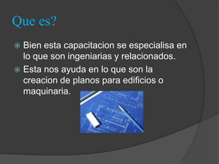 Que es?
 Bien esta capacitacion se especialisa en
  lo que son ingeniarias y relacionados.
 Esta nos ayuda en lo que son la
  creacion de planos para edificios o
  maquinaria.
 