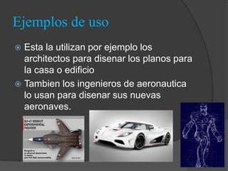 Ejemplos de uso
 Esta la utilizan por ejemplo los
  architectos para disenar los planos para
  la casa o edificio
 Tambien los ingenieros de aeronautica
  lo usan para disenar sus nuevas
  aeronaves.
 