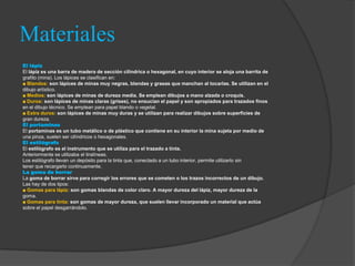 Materiales
El lápiz
El lápiz es una barra de madera de sección cilíndrica o hexagonal, en cuyo interior se aloja una barrita de
grafito (mina). Los lápices se clasifican en:
■ Blandos: son lápices de minas muy negras, blandas y grasas que manchan al tocarlas. Se utilizan en el
dibujo artístico.
■ Medios: son lápices de minas de dureza media. Se emplean dibujos a mano alzada o croquis.
■ Duros: son lápices de minas claras (grises), no ensucian el papel y son apropiados para trazados finos
en el dibujo técnico. Se emplean para papel blando o vegetal.
■ Extra duros: son lápices de minas muy duras y se utilizan para realizar dibujos sobre superficies de
gran dureza.
El portaminas
El portaminas es un tubo metálico o de plástico que contiene en su interior la mina sujeta por medio de
una pinza, suelen ser cilíndricos o hexagonales.
El estilógrafo
El estilógrafo es el instrumento que se utiliza para el trazado a tinta.
Anteriormente se utilizaba el tiralíneas.
Los estilógrafo llevan un depósito para la tinta que, conectado a un tubo interior, permite utilizarlo sin
tener que recargarlo continuamente.
La goma de borrar
La goma de borrar sirve para corregir los errores que se cometen o los trazos incorrectos de un dibujo.
Las hay de dos tipos:
■ Gomas para lápiz: son gomas blandas de color claro. A mayor dureza del lápiz, mayor dureza de la
goma.
■ Gomas para tinta: son gomas de mayor dureza, que suelen llevar incorporado un material que actúa
sobre el papel desgarrándolo.
 