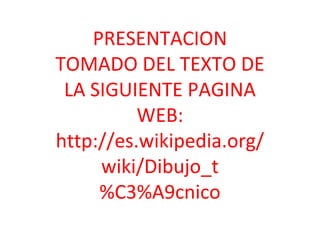 PRESENTACION
TOMADO DEL TEXTO DE
 LA SIGUIENTE PAGINA
          WEB:
http://es.wikipedia.org/
     wiki/Dibujo_t
     %C3%A9cnico
 