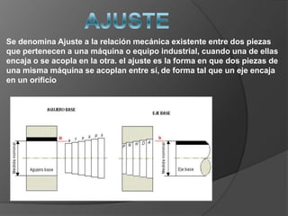 Se denomina Ajuste a la relación mecánica existente entre dos piezas
que pertenecen a una máquina o equipo industrial, cuando una de ellas
encaja o se acopla en la otra. el ajuste es la forma en que dos piezas de
una misma máquina se acoplan entre sí, de forma tal que un eje encaja
en un orificio
 