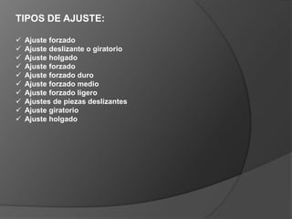 TIPOS DE AJUSTE:
 Ajuste forzado
 Ajuste deslizante o giratorio
 Ajuste holgado
 Ajuste forzado
 Ajuste forzado duro
 Ajuste forzado medio
 Ajuste forzado ligero
 Ajustes de piezas deslizantes
 Ajuste giratorio
 Ajuste holgado
 