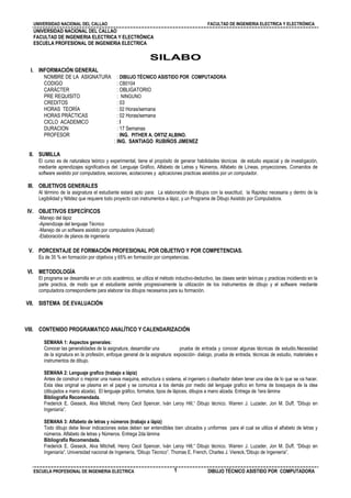 UNIVERSIDAD NACIONAL DEL CALLAO FACULTAD DE INGENIERIA ELECTRICA Y ELECTRÓNICA
ESCUELA PROFESIONAL DE INGENIERIA ELECTRICA DIBUJO TÉCNICO ASISTIDO POR COMPUTADORA1
UNIVERSIDAD NACIONAL DEL CALLAO
FACULTAD DE INGENIERIA ELECTRICA Y ELECTRÓNICA
ESCUELA PROFESIONAL DE INGENIERIA ELECTRICA
SILABO
I. INFORMACIÓN GENERAL
NOMBRE DE LA ASIGNATURA : DIBUJO TÉCNICO ASISTIDO POR COMPUTADORA
CODIGO : CB0104
CARÁCTER : OBLIGATORIO
PRE REQUISITO : NINGUNO
CREDITOS : 03
HORAS TEORÍA : 02 Horas/semana
HORAS PRÁCTICAS : 02 Horas/semana
CICLO ACADEMICO : I
DURACION : 17 Semanas
PROFESOR : ING. PITHER A. ORTIZ ALBINO.
: ING. SANTIAGO RUBIÑOS JIMENEZ
II. SUMILLA
El curso es de naturaleza teórico y experimental, tiene el propósito de generar habilidades técnicas de estudio espacial y de investigación,
mediante aprendizajes significativos del: Lenguaje Gráfico, Alfabeto de Letras y Números, Alfabeto de Líneas, proyecciones, Comandos de
software asistido por computadora, secciones, acotaciones y aplicaciones practicas asistidos por un computador.
III. OBJETIVOS GENERALES
Al término de la asignatura el estudiante estará apto para: La elaboración de dibujos con la exactitud, la Rapidez necesaria y dentro de la
Legibilidad y Nitidez que requiere todo proyecto con instrumentos a lápiz, y un Programa de Dibujo Asistido por Computadora.
IV. OBJETIVOS ESPECÍFICOS
-Manejo del lápiz
-Aprendizaje del lenguaje Técnico
-Manejo de un software asistido por computadora (Autocad)
-Elaboración de planos de ingeniería
V. PORCENTAJE DE FORMACIÓN PROFESIONAL POR OBJETIVO Y POR COMPETENCIAS.
Es de 35 % en formación por objetivos y 65% en formación por competencias.
VI. METODOLOGÍA
El programa se desarrolla en un ciclo académico, se utiliza el método inductivo-deductivo, las clases serán teóricas y practicas incidiendo en la
parte practica, de modo que el estudiante asimile progresivamente la utilización de los instrumentos de dibujo y el software mediante
computadora correspondiente para elaborar los dibujos necesarios para su formación.
VII. SISTEMA DE EVALUACIÓN
VIII. CONTENIDO PROGRAMATICO ANALÍTICO Y CALENDARIZACIÓN
SEMANA 1: Aspectos generales:
Conocer las generalidades de la asignatura, desarrollar una prueba de entrada y conocer algunas técnicas de estudio.Necesidad
de la signatura en la profesión, enfoque general de la asignatura: exposición- dialogo, prueba de entrada, técnicas de estudio, materiales e
instrumentos de dibujo.
SEMANA 2: Lenguaje grafico (trabajo a lápiz)
Antes de construir o mejorar una nueva maquina, estructura o sistema, el ingeniero o diseñador deben tener una idea de lo que se va hacer.
Esta idea original se plasma en el papel y se comunica a los demás por medio del lenguaje grafico en forma de bosquejos de la idea
(dibujados a mano alzada). El lenguaje gráfico, formatos, tipos de lápices, dibujos a mano alzada. Entrega de 1era lámina
Bibliografía Recomendada.
Frederick E. Gieseck, Alva Mitchell, Henry Cecil Spencer, Iván Leroy Hill,“ Dibujo técnico. Warren J. Luzader, Jon M. Duff, ”Dibujo en
Ingeniaría”.
SEMANA 3: Alfabeto de letras y números (trabajo a lápiz)
Todo dibujo debe llevar indicaciones estas deben ser entendibles bien ubicados y uniformes para el cual se utiliza el alfabeto de letras y
números. Alfabeto de letras y Números. Entrega 2da lámina
Bibliografía Recomendada.
Frederick E. Gieseck, Alva Mitchell, Henry Cecil Spencer, Iván Leroy Hill,“ Dibujo técnico. Warren J. Luzader, Jon M. Duff, ”Dibujo en
Ingeniaría”. Universidad nacional de Ingeniería, “Dibujo Técnico”. Thomas E. French, Charles J. Viereck,“Dibujo de Ingeniería”.
 