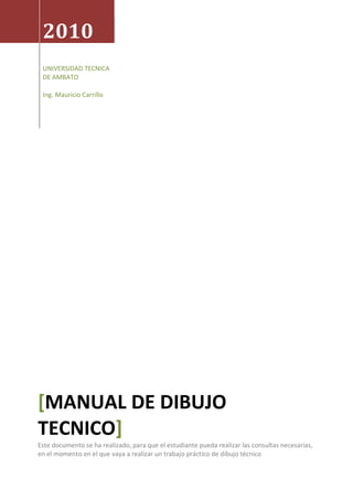 2010
UNIVERSIDAD TECNICA
DE AMBATO
Ing. Mauricio Carrillo
[MANUAL DE DIBUJO
TECNICO]
Este documento se ha realizado, para que el estudiante pueda realizar las consultas necesarias,
en el momento en el que vaya a realizar un trabajo práctico de dibujo técnico
 