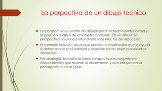 La perpectiva de un dibujo tecnico
 La perspectiva es el arte de dibujar para recrear la profundidad y
la posición relativa de los objetos comunes. En un dibujo, la
perspectiva simula la profundidad y los efectos de reducción.
 Es también la ilusión visual que percibe el observador que le ayuda
a determinar la profundidad y situación de los objetos a distintas
distancias.
 Por analogía, también se llama perspectiva al conjunto de
circunstancias que rodean al observador, y que influyen en su
percepción o en su juicio.
 