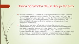 Planos acostados de un dibujo tecnico
 El Sistema de Planos Acotados es una simplificación del Sistema Diédrico
Ortogonal en donde se utiliza un único plano de proyección (también
denominado plano de origen, del cuadro, de referencia, del horizonte o
de comparación) y que se corresponde con el plano horizontal del
Sistema Diédrico Ortogonal. En él se proyectan ortogonalmente los
elementos del espacio.
 Con un único plano de referencia nos encontramos con una
indeterminación pues, si bien a cada punto del espacio le corresponde
una sola proyección sobre el plano de proyección, cada proyección
puede corresponderse con infinitos puntos. Para salvar esta
indeterminación, en Sistema Diédrico Ortogonal utilizamos el plano vertical
de proyección y en el Sistema Acotado colocamos al lado de cada
proyección su distancia al Plano de Proyección o cota correspondiente.
 