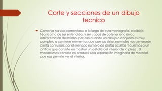 Corte y secciones de un dibujo
tecnico
 Como ya ha sido comentado a lo largo de esta monografía, el dibujo
técnico ha de ser entendido, y ser capaz de obtener una única
interpretación del mismo, por ello cuando un dibujo o conjunto es muy
complejo o contiene elementos que con sus vistas normales nos generarán
cierta confusión, por el elevado número de aristas ocultas recurrimos a un
artificio que consiste en mostrar un detalle del interior de la pieza . El
mecanismos consiste en producir una separación imaginaria de material,
que nos permite ver el interior.
 
